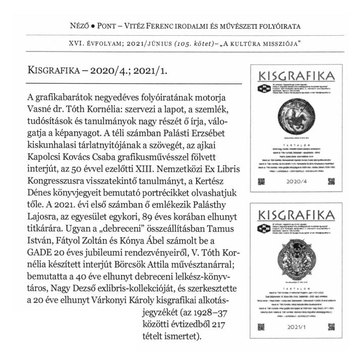 A grafikabarátok negyedéves folyóiratának motorja Vasné dr. Tóth Kornélia: szervezi a lapot, a szemlék,
tudósítások és tanulmányok nagy részét ő írja, válogatja a képanyagot. A téli számban Palásti Erzsébet kiskunhalasi tárlatnyitójának a szövegét, az ajkai
Kapolcsi Kovács Csaba grafikusművésszel fölvett interjút, az 50 évvel ezelőtti XIII. Nemzetközi Ex Libris Kongresszusra visszatekintő tanulmányt, a Kertész
Dénes könyvjegyeit bemutató portrécikket olvashatjuk tőle. A 2021. évi első számban ő emlékezik Palásthy Lajosra, az egyesület egykori, 89 éves korában elhunyt
titkárára. Ugyan a „debreceni” összeállításban Tamus István, Fátyol Zoltán és Kónya Ábel számolt be a GADE 20 éves jubileumi rendezvényeiről, V. Tóth Kornélia készített inteijút Börcsök Attila művésztanárral; bemutatta a 40 éve elhunyt debreceni lelkész-könyvtáros, Nagy Dezső exlibris-kollekcióját, és szerkesztette
a 20 éve elhunyt Várkonyi Károly kisgrafikai alkotásjegyzékét (az 1928-37 közötti évtizedből 217 tételt ismertet).